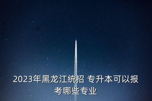 2023年黑龍江統(tǒng)招 專升本可以報考哪些專業(yè)