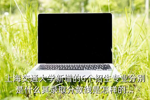 上海交通大學(xué)新增的6個(gè)招生專業(yè)分別是什么其錄取分?jǐn)?shù)線是怎樣的...