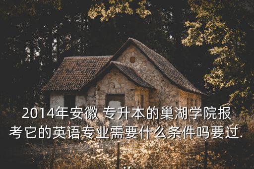 2014年安徽 專升本的巢湖學院報考它的英語專業(yè)需要什么條件嗎要過...