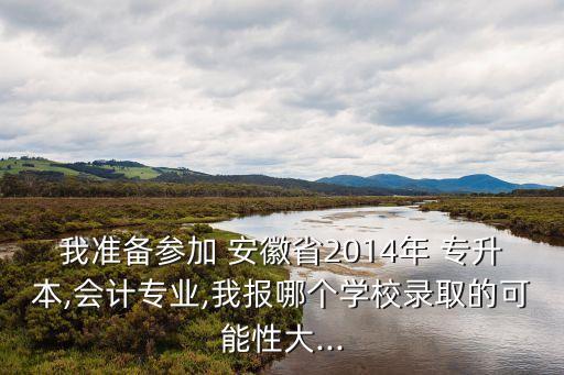 我準備參加 安徽省2014年 專升本,會計專業(yè),我報哪個學校錄取的可能性大...