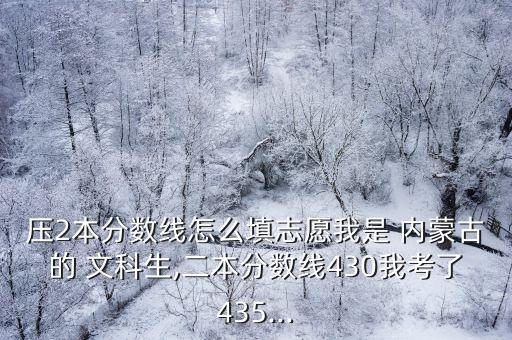 壓2本分數(shù)線怎么填志愿我是 內(nèi)蒙古的 文科生,二本分數(shù)線430我考了435...
