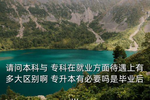 請(qǐng)問(wèn)本科與 專科在就業(yè)方面待遇上有多大區(qū)別啊 專升本有必要嗎是畢業(yè)后...
