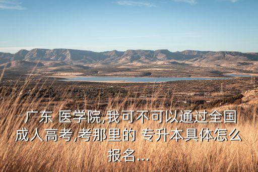  廣東 醫(yī)學(xué)院,我可不可以通過全國成人高考,考那里的 專升本具體怎么報名...