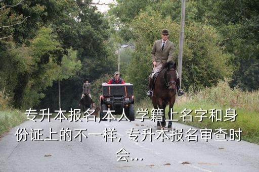  專升本報名,本人 學籍上名字和身份證上的不一樣, 專升本報名審查時會...