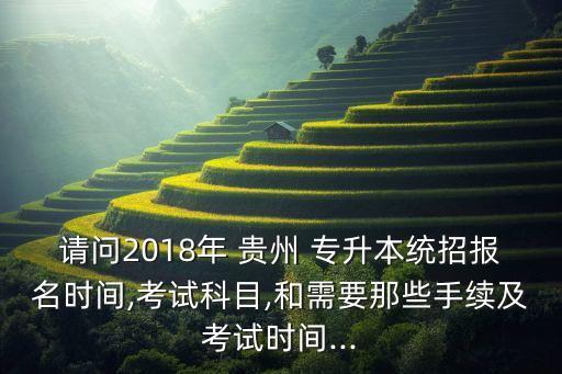 請問2018年 貴州 專升本統(tǒng)招報名時間,考試科目,和需要那些手續(xù)及考試時間...