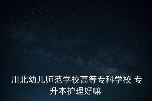  川北幼兒師范學(xué)校高等?？茖W(xué)校 專升本護理好嘛
