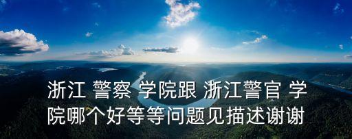  浙江 警察 學(xué)院跟 浙江警官 學(xué)院哪個(gè)好等等問題見描述謝謝