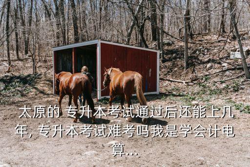  太原的 專(zhuān)升本考試通過(guò)后還能上幾年, 專(zhuān)升本考試難考嗎我是學(xué)會(huì)計(jì)電算...