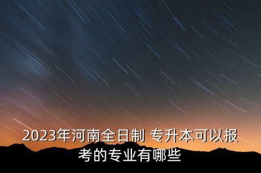 2023年河南全日制 專升本可以報考的專業(yè)有哪些