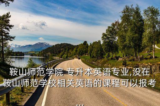 鞍山師范學(xué)院 專升本英語專業(yè),沒在鞍山師范學(xué)校相關(guān)英語的課程可以報考...