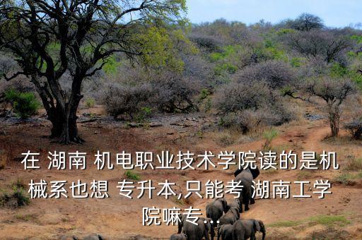 在 湖南 機電職業(yè)技術(shù)學(xué)院讀的是機械系也想 專升本,只能考 湖南工學(xué)院嘛專...