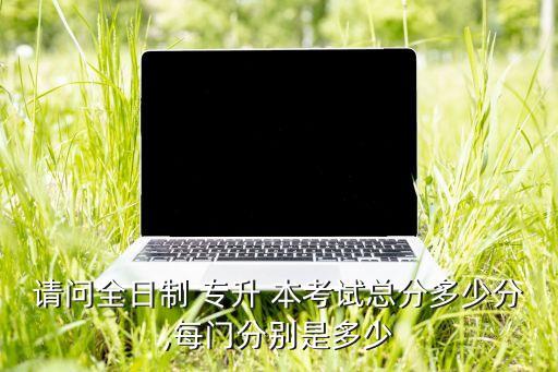 請(qǐng)問全日制 專升 本考試總分多少分,每門分別是多少