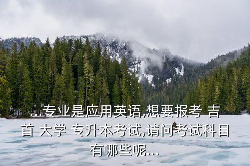 ...專業(yè)是應用英語,想要報考 吉首 大學 專升本考試,請問考試科目有哪些呢...