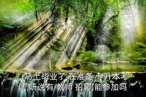 ...馬上畢業(yè)了,在準備 專升本考試,聽說有 教師 招聘,能參加嗎