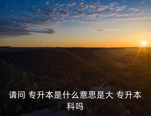 請(qǐng)問 專升本是什么意思是大 專升本科嗎