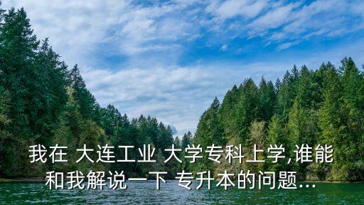 我在 大連工業(yè) 大學專科上學,誰能和我解說一下 專升本的問題...