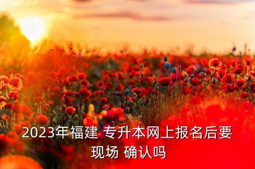 2023年福建 專(zhuān)升本網(wǎng)上報(bào)名后要 現(xiàn)場(chǎng) 確認(rèn)嗎