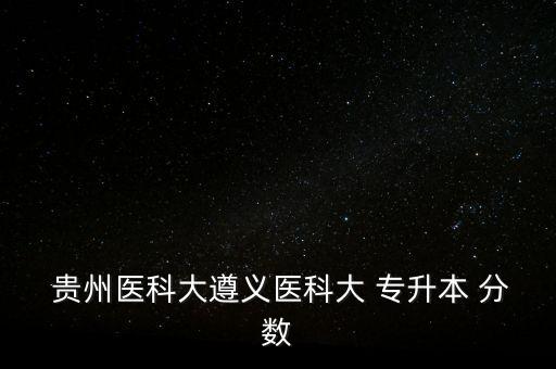 貴州醫(yī)科大遵義醫(yī)科大 專升本 分數(shù)