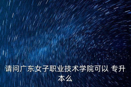 請問廣東女子職業(yè)技術學院可以 專升本么
