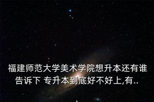  福建師范大學(xué)美術(shù)學(xué)院想升本還有誰(shuí)告訴下 專升本到底好不好上,有...