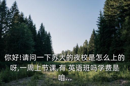 你好!請(qǐng)問(wèn)一下蘇大的夜校是怎么上的呀,一周上節(jié)課,有 英語(yǔ)班嗎學(xué)費(fèi)是咱...