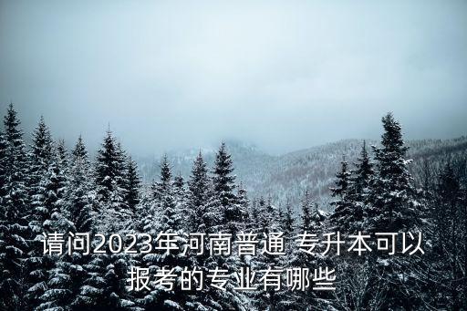 請問2023年河南普通 專升本可以報考的專業(yè)有哪些