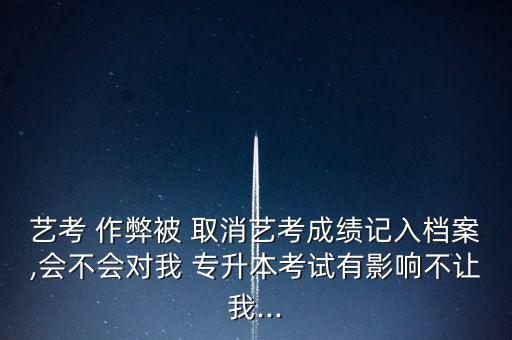 藝考 作弊被 取消藝考成績(jī)記入檔案,會(huì)不會(huì)對(duì)我 專(zhuān)升本考試有影響不讓我...