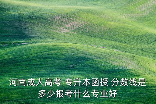 河南成人高考 專升本函授 分?jǐn)?shù)線是多少報(bào)考什么專業(yè)好