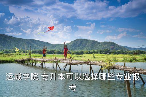 運城學院 專升本可以選擇哪些專業(yè)報考