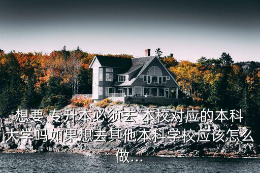 想要 專升本必須去 本校對(duì)應(yīng)的本科大學(xué)嗎如果想去其他本科學(xué)校應(yīng)該怎么做...