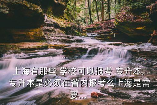 上海有那些 學(xué)?？梢詧?bào)考 專升本, 專升本是必須在省內(nèi)報(bào)考么上海是需要...