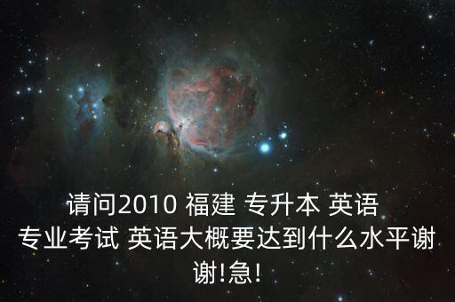 請(qǐng)問(wèn)2010 福建 專升本 英語(yǔ) 專業(yè)考試 英語(yǔ)大概要達(dá)到什么水平謝謝!急!