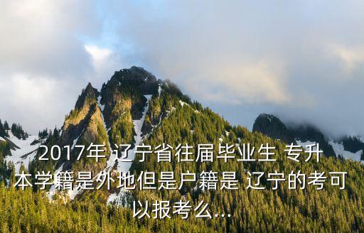 2017年 遼寧省往屆畢業(yè)生 專升本學(xué)籍是外地但是戶籍是 遼寧的考可以報考么...