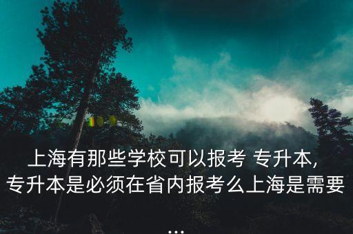 上海有那些學(xué)校可以報考 專升本, 專升本是必須在省內(nèi)報考么上海是需要...